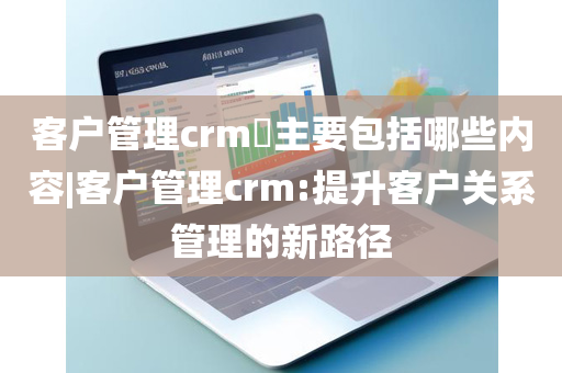 客户管理crm​主要包括哪些内容|客户管理crm:提升客户关系管理的新路径