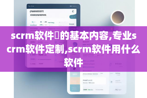 scrm软件​的基本内容,专业scrm软件定制,scrm软件用什么软件