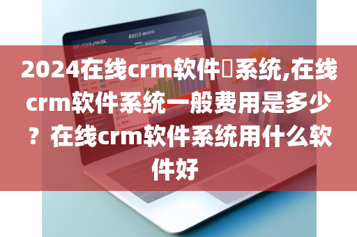 2024在线crm软件​系统,在线crm软件系统一般费用是多少？在线crm软件系统用什么软件好 