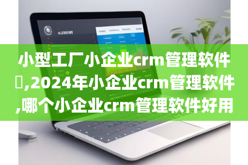 小型工厂小企业crm管理软件​,2024年小企业crm管理软件,哪个小企业crm管理软件好用