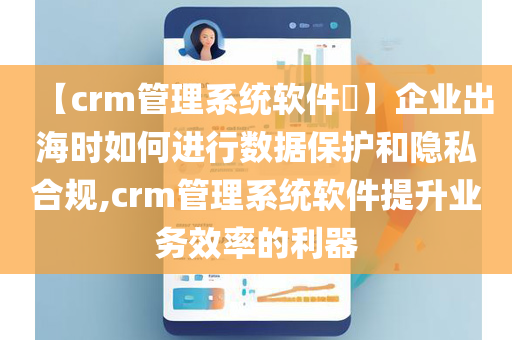 【crm管理系统软件​】企业出海时如何进行数据保护和隐私合规,crm管理系统软件提升业务效率的利器