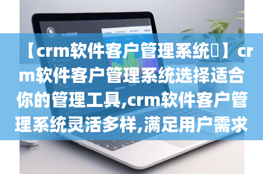 【crm软件客户管理系统​】crm软件客户管理系统选择适合你的管理工具,crm软件客户管理系统灵活多样,满足用户需求