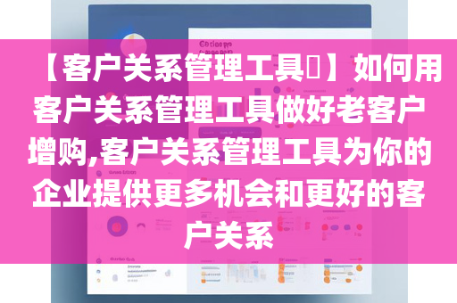 【客户关系管理工具​】如何用客户关系管理工具做好老客户增购,客户关系管理工具为你的企业提供更多机会和更好的客户关系