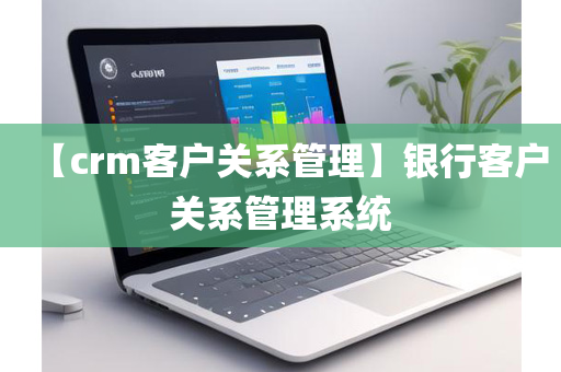 【crm客户关系管理】银行客户关系管理系统