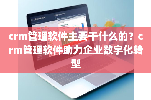 crm管理软件主要干什么的？crm管理软件助力企业数字化转型