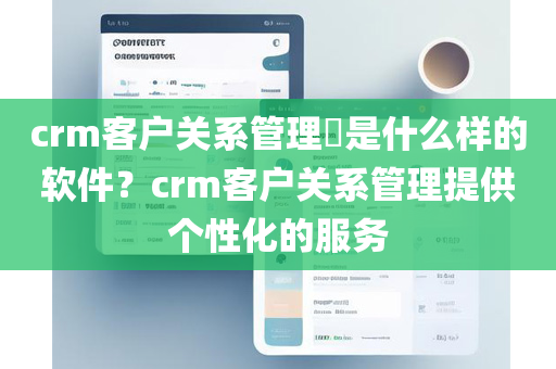 crm客户关系管理​是什么样的软件？crm客户关系管理提供个性化的服务