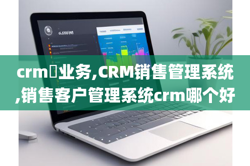 crm​业务,CRM销售管理系统,销售客户管理系统crm哪个好