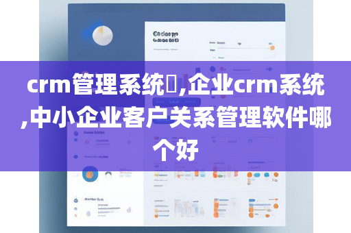 crm管理系统​,企业crm系统,中小企业客户关系管理软件哪个好