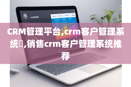 CRM管理平台,crm客户管理系统​,销售crm客户管理系统推荐