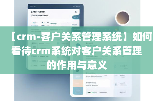 【crm-客户关系管理系统】如何看待crm系统对客户关系管理的作用与意义