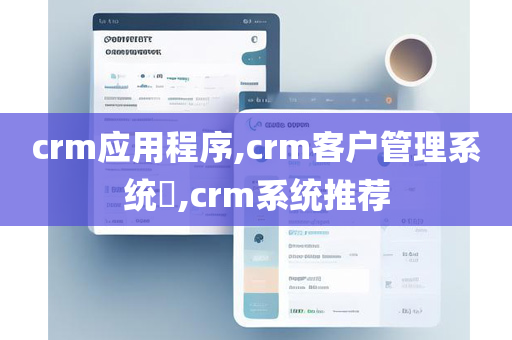 crm应用程序,crm客户管理系统​,crm系统推荐