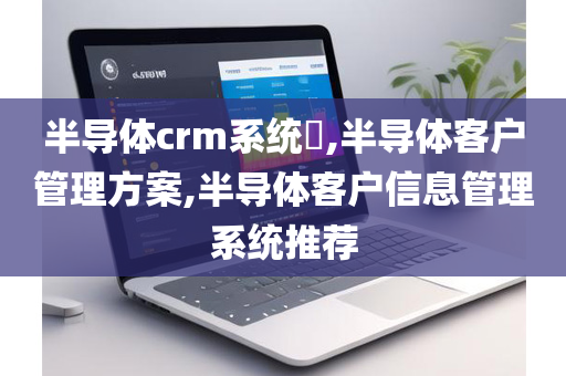 半导体crm系统​,半导体客户管理方案,半导体客户信息管理系统推荐