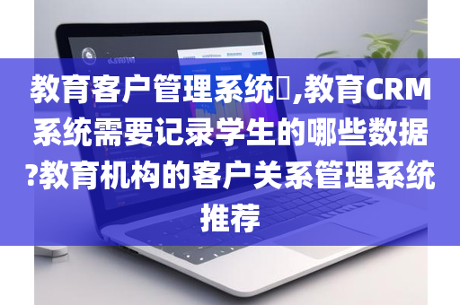 教育客户管理系统​,教育CRM系统需要记录学生的哪些数据?教育机构的客户关系管理系统推荐