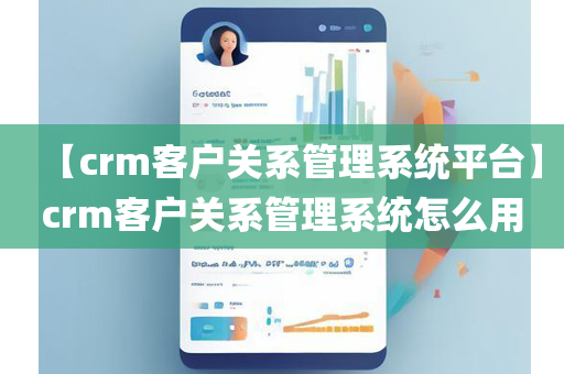 【crm客户关系管理系统平台】crm客户关系管理系统怎么用