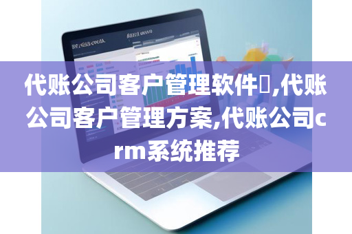 代账公司客户管理软件​,代账公司客户管理方案,代账公司crm系统推荐