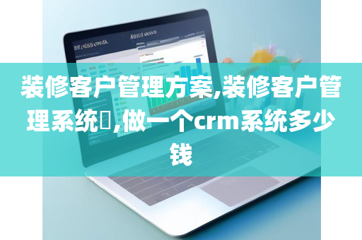 装修客户管理方案,装修客户管理系统​,做一个crm系统多少钱