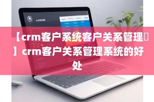 【crm客户系统客户关系管理​】crm客户关系管理系统的好处