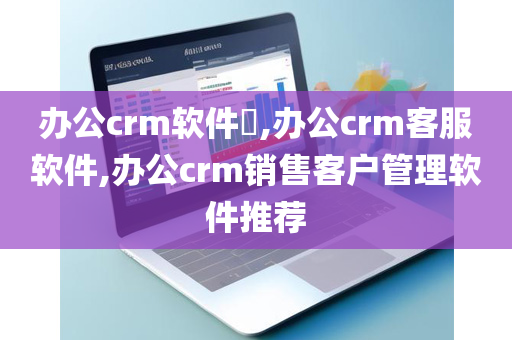 办公crm软件​,办公crm客服软件,办公crm销售客户管理软件推荐