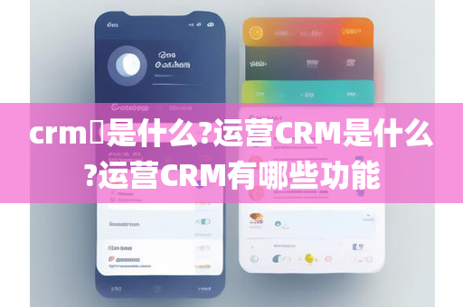 crm​是什么?运营CRM是什么?运营CRM有哪些功能