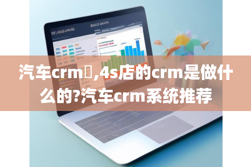 汽车crm​,4s店的crm是做什么的?汽车crm系统推荐