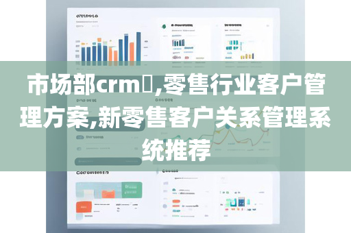 市场部crm​,零售行业客户管理方案,新零售客户关系管理系统推荐