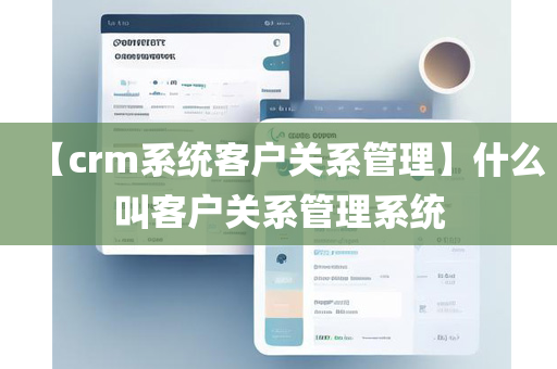 【crm系统客户关系管理】什么叫客户关系管理系统