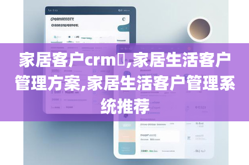 家居客户crm​,家居生活客户管理方案,家居生活客户管理系统推荐