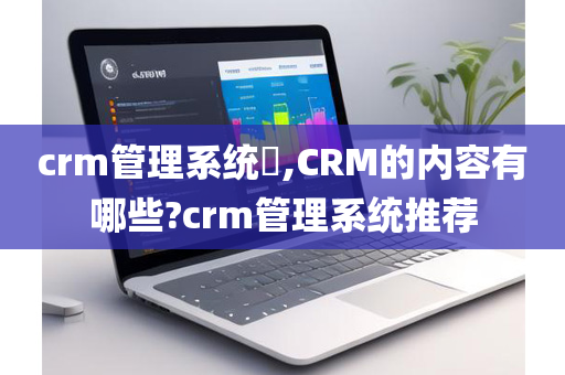 crm管理系统​,CRM的内容有哪些?crm管理系统推荐