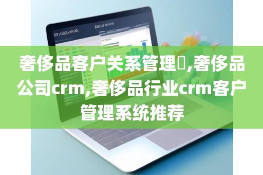 奢侈品客户关系管理​,奢侈品公司crm,奢侈品行业crm客户管理系统推荐