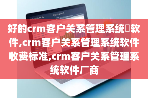 好的crm客户关系管理系统​软件,crm客户关系管理系统软件收费标准,crm客户关系管理系统软件厂商