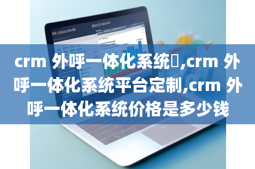 crm 外呼一体化系统​,crm 外呼一体化系统平台定制,crm 外呼一体化系统价格是多少钱