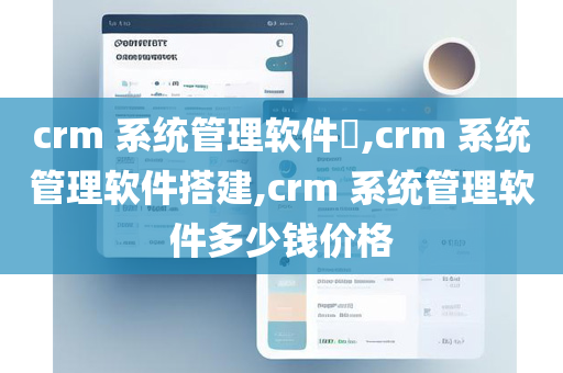 crm 系统管理软件​,crm 系统管理软件搭建,crm 系统管理软件多少钱价格