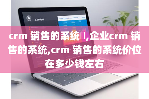 crm 销售的系统​,企业crm 销售的系统,crm 销售的系统价位在多少钱左右