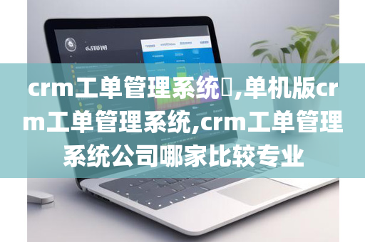 crm工单管理系统​,单机版crm工单管理系统,crm工单管理系统公司哪家比较专业