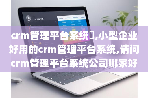 crm管理平台系统​,小型企业好用的crm管理平台系统,请问crm管理平台系统公司哪家好