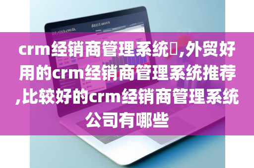 crm经销商管理系统​,外贸好用的crm经销商管理系统推荐,比较好的crm经销商管理系统公司有哪些