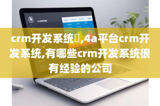 crm开发系统​,4a平台crm开发系统,有哪些crm开发系统很有经验的公司