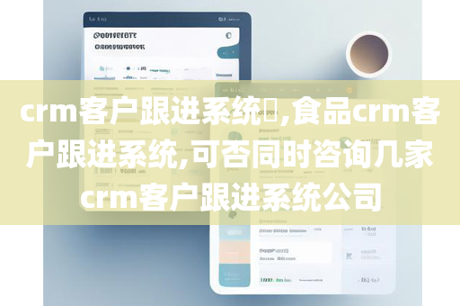 crm客户跟进系统​,食品crm客户跟进系统,可否同时咨询几家crm客户跟进系统公司