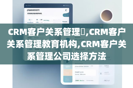 CRM客户关系管理​,CRM客户关系管理教育机构,CRM客户关系管理公司选择方法