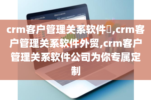 crm客户管理关系软件​,crm客户管理关系软件外贸,crm客户管理关系软件公司为你专属定制