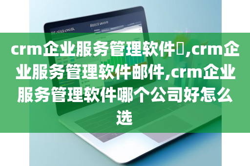 crm企业服务管理软件​,crm企业服务管理软件邮件,crm企业服务管理软件哪个公司好怎么选