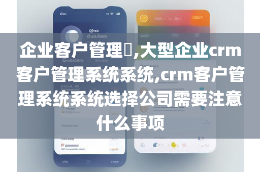 企业客户管理​,大型企业crm客户管理系统系统,crm客户管理系统系统选择公司需要注意什么事项