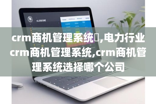 crm商机管理系统​,电力行业crm商机管理系统,crm商机管理系统选择哪个公司