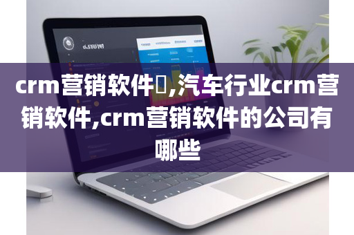 crm营销软件​,汽车行业crm营销软件,crm营销软件的公司有哪些