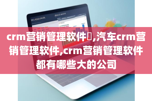 crm营销管理软件​,汽车crm营销管理软件,crm营销管理软件都有哪些大的公司