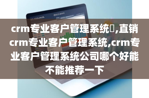 crm专业客户管理系统​,直销crm专业客户管理系统,crm专业客户管理系统公司哪个好能不能推荐一下