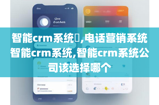 智能crm系统​,电话营销系统智能crm系统,智能crm系统公司该选择哪个