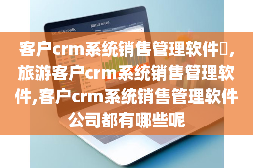 客户crm系统销售管理软件​,旅游客户crm系统销售管理软件,客户crm系统销售管理软件公司都有哪些呢