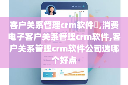 客户关系管理crm软件​,消费电子客户关系管理crm软件,客户关系管理crm软件公司选哪个好点