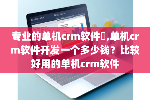 专业的单机crm软件​,单机crm软件开发一个多少钱？比较好用的单机crm软件